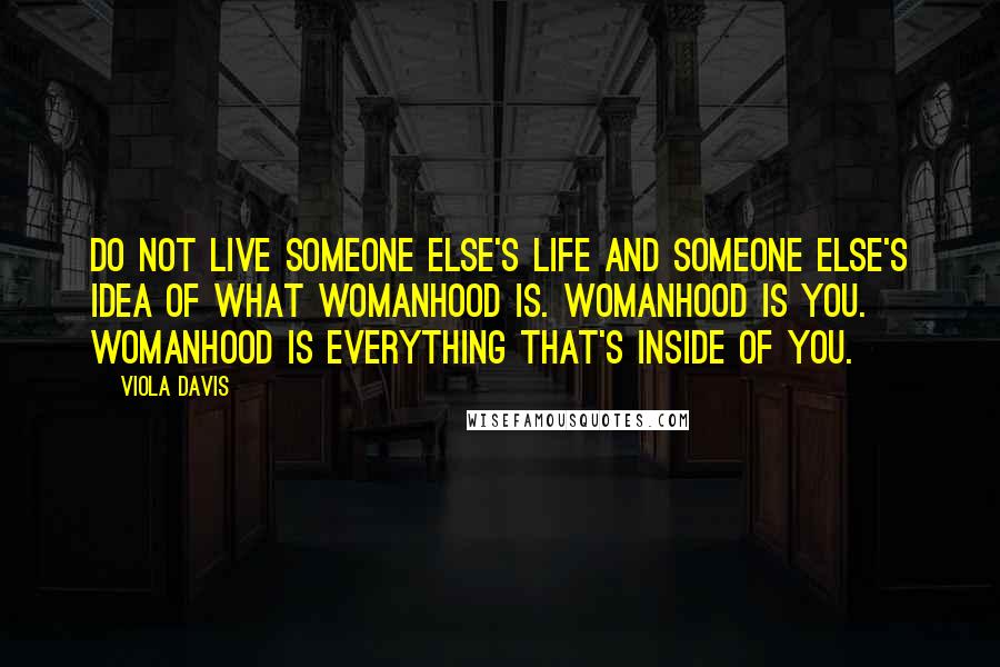 Viola Davis Quotes: Do not live someone else's life and someone else's idea of what womanhood is. Womanhood is you. Womanhood is everything that's inside of you.