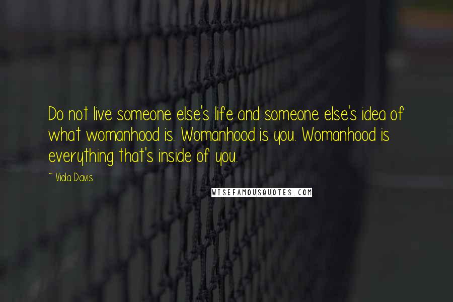 Viola Davis Quotes: Do not live someone else's life and someone else's idea of what womanhood is. Womanhood is you. Womanhood is everything that's inside of you.