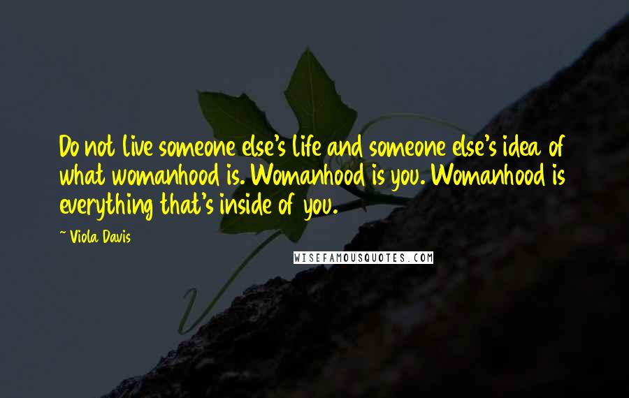 Viola Davis Quotes: Do not live someone else's life and someone else's idea of what womanhood is. Womanhood is you. Womanhood is everything that's inside of you.