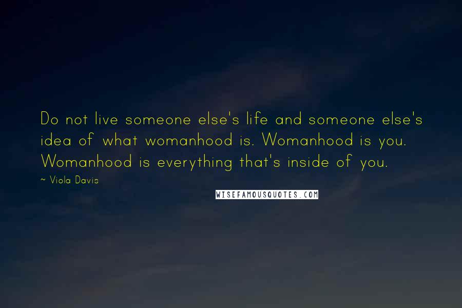 Viola Davis Quotes: Do not live someone else's life and someone else's idea of what womanhood is. Womanhood is you. Womanhood is everything that's inside of you.