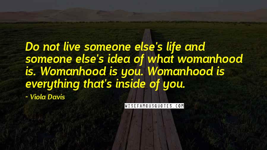 Viola Davis Quotes: Do not live someone else's life and someone else's idea of what womanhood is. Womanhood is you. Womanhood is everything that's inside of you.