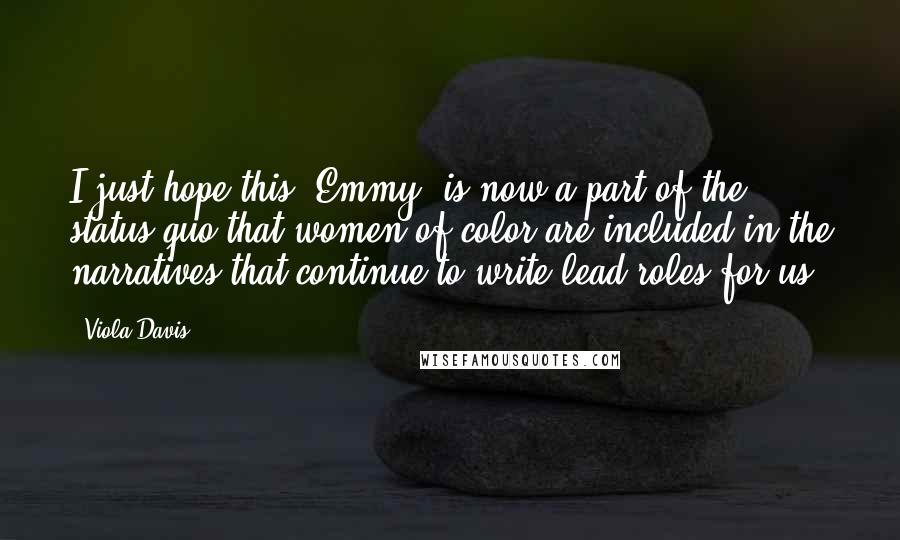 Viola Davis Quotes: I just hope this [Emmy] is now a part of the status quo that women of color are included in the narratives that continue to write lead roles for us.