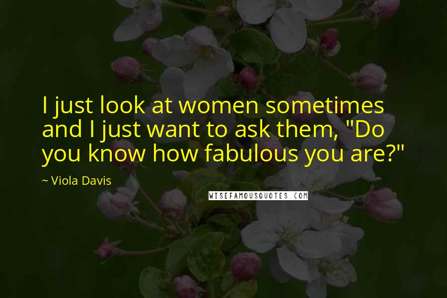 Viola Davis Quotes: I just look at women sometimes and I just want to ask them, "Do you know how fabulous you are?"