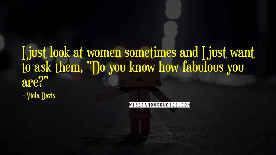 Viola Davis Quotes: I just look at women sometimes and I just want to ask them, "Do you know how fabulous you are?"