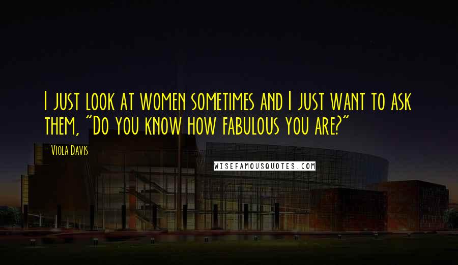Viola Davis Quotes: I just look at women sometimes and I just want to ask them, "Do you know how fabulous you are?"