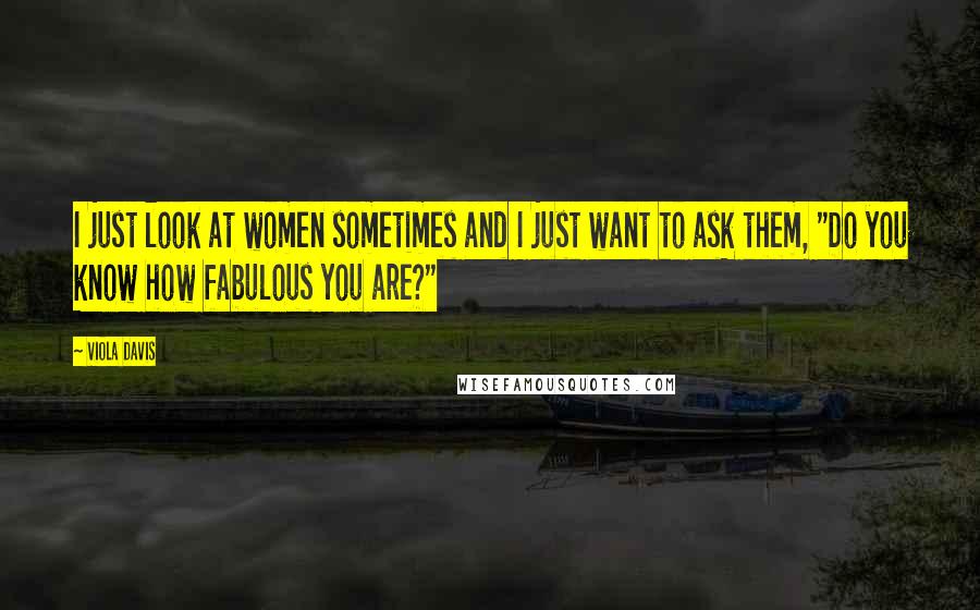 Viola Davis Quotes: I just look at women sometimes and I just want to ask them, "Do you know how fabulous you are?"