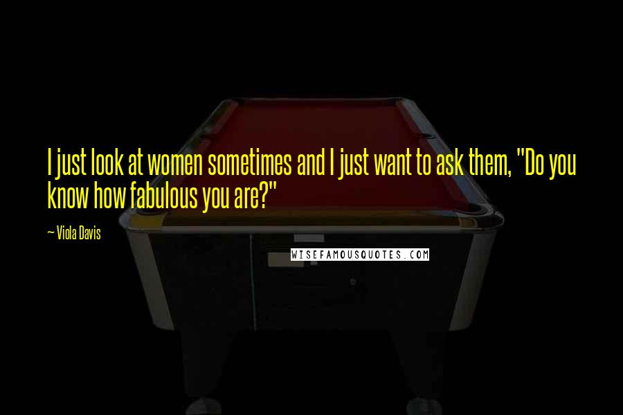 Viola Davis Quotes: I just look at women sometimes and I just want to ask them, "Do you know how fabulous you are?"