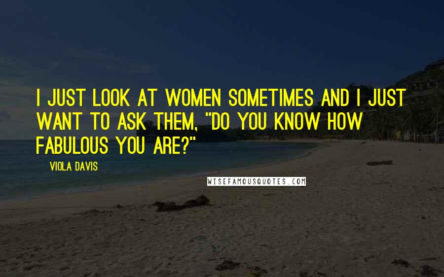 Viola Davis Quotes: I just look at women sometimes and I just want to ask them, "Do you know how fabulous you are?"