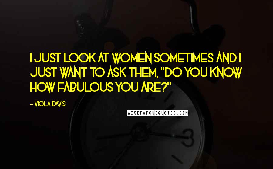 Viola Davis Quotes: I just look at women sometimes and I just want to ask them, "Do you know how fabulous you are?"
