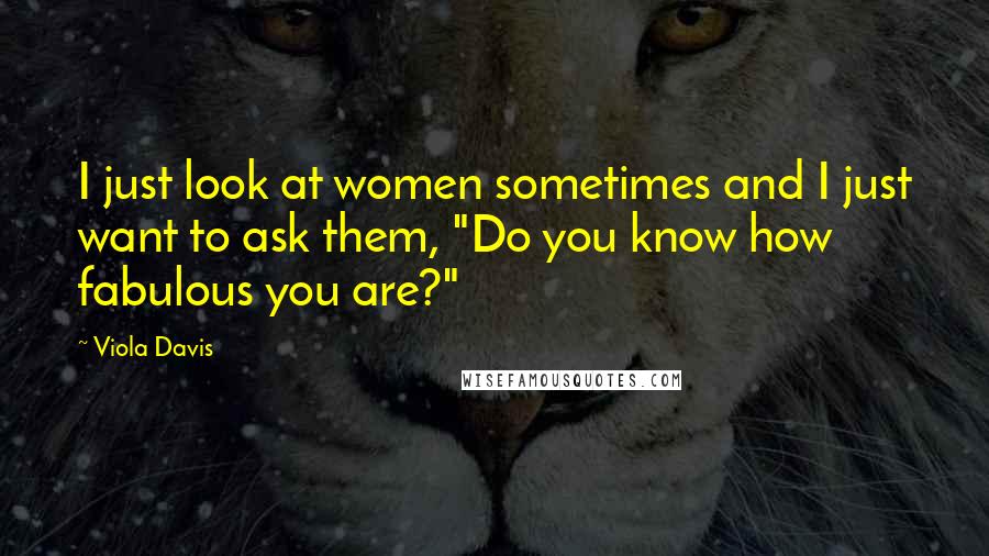Viola Davis Quotes: I just look at women sometimes and I just want to ask them, "Do you know how fabulous you are?"