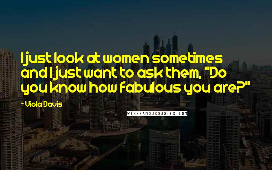 Viola Davis Quotes: I just look at women sometimes and I just want to ask them, "Do you know how fabulous you are?"