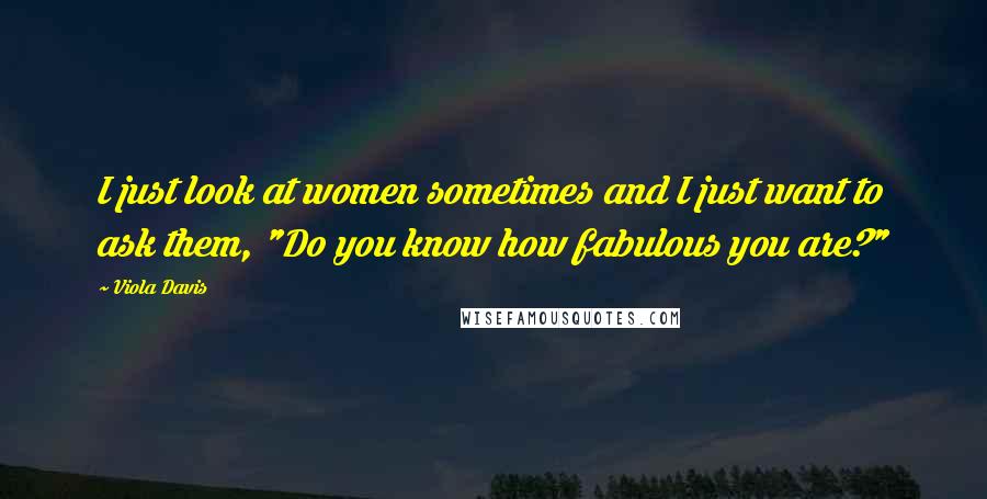 Viola Davis Quotes: I just look at women sometimes and I just want to ask them, "Do you know how fabulous you are?"