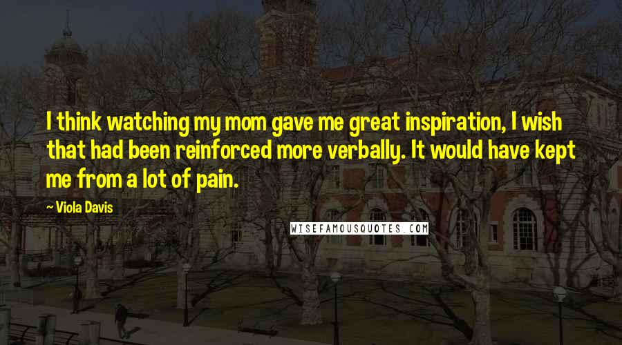 Viola Davis Quotes: I think watching my mom gave me great inspiration, I wish that had been reinforced more verbally. It would have kept me from a lot of pain.