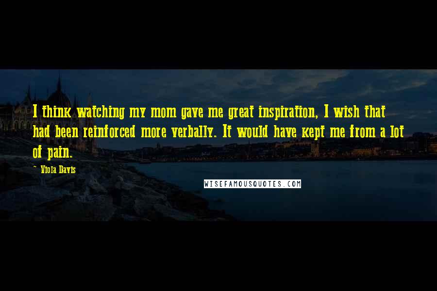 Viola Davis Quotes: I think watching my mom gave me great inspiration, I wish that had been reinforced more verbally. It would have kept me from a lot of pain.