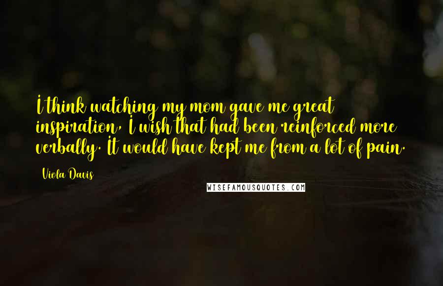 Viola Davis Quotes: I think watching my mom gave me great inspiration, I wish that had been reinforced more verbally. It would have kept me from a lot of pain.