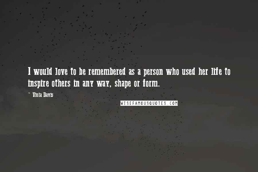 Viola Davis Quotes: I would love to be remembered as a person who used her life to inspire others in any way, shape or form.