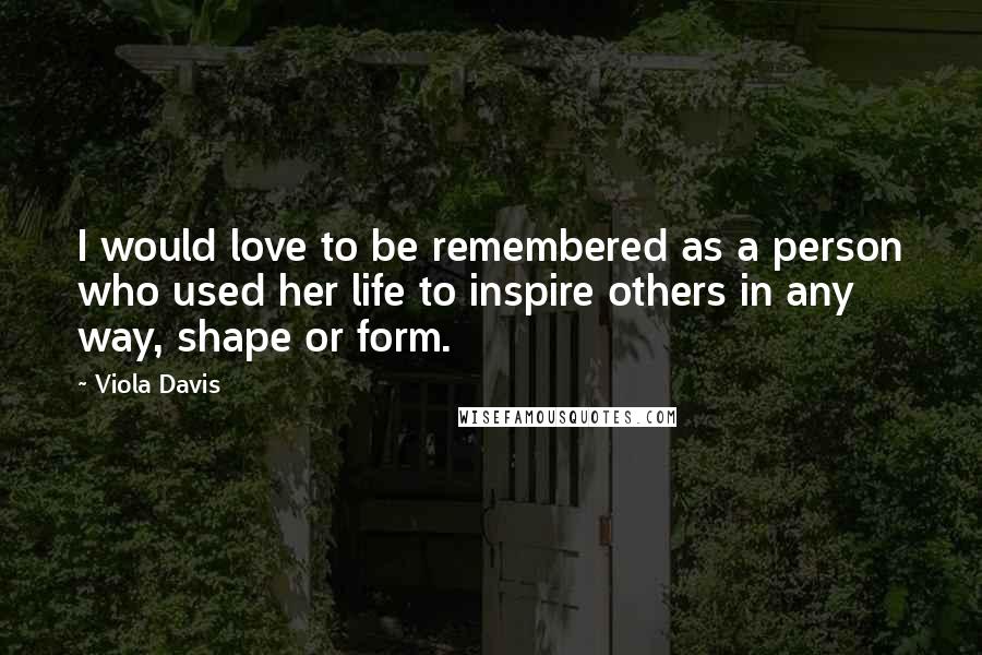 Viola Davis Quotes: I would love to be remembered as a person who used her life to inspire others in any way, shape or form.