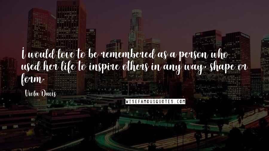 Viola Davis Quotes: I would love to be remembered as a person who used her life to inspire others in any way, shape or form.