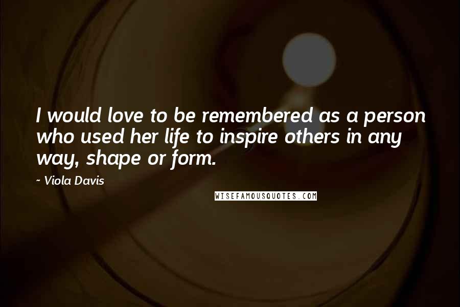 Viola Davis Quotes: I would love to be remembered as a person who used her life to inspire others in any way, shape or form.