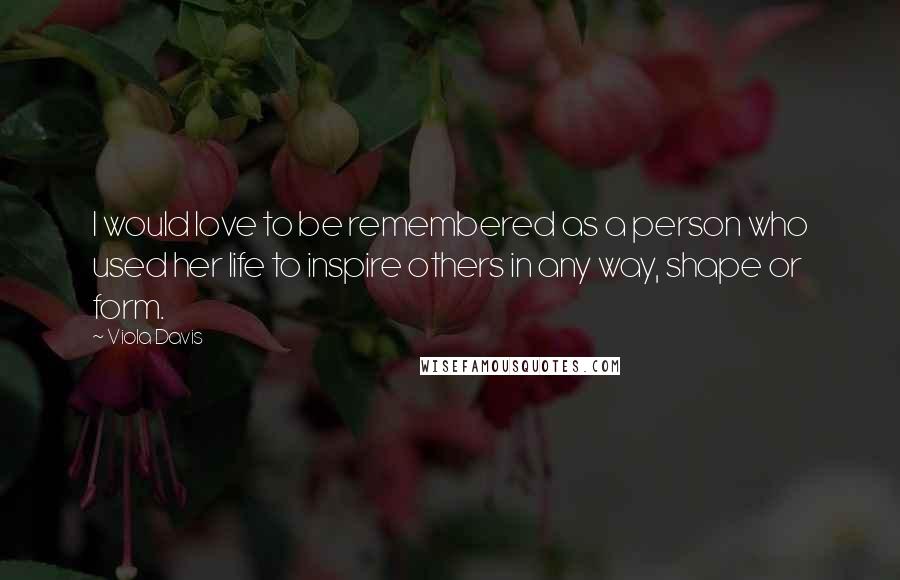 Viola Davis Quotes: I would love to be remembered as a person who used her life to inspire others in any way, shape or form.