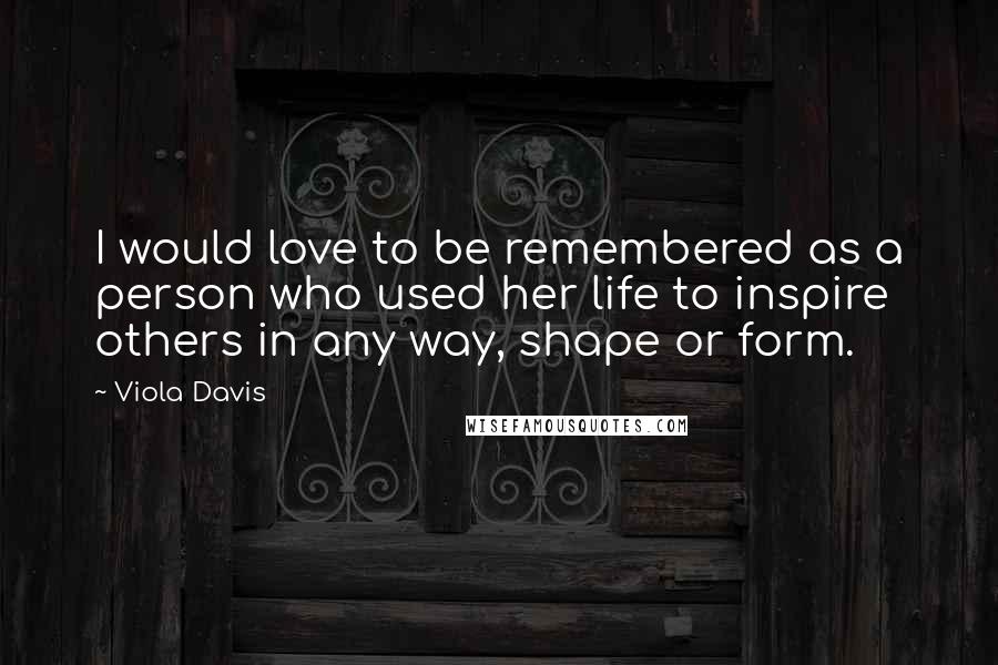 Viola Davis Quotes: I would love to be remembered as a person who used her life to inspire others in any way, shape or form.