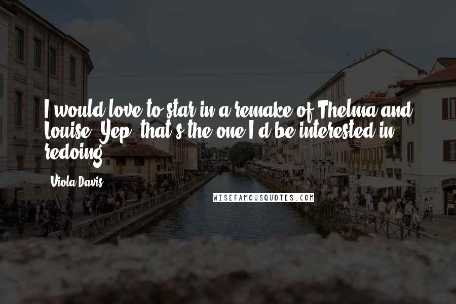 Viola Davis Quotes: I would love to star in a remake of Thelma and Louise. Yep, that's the one I'd be interested in redoing.
