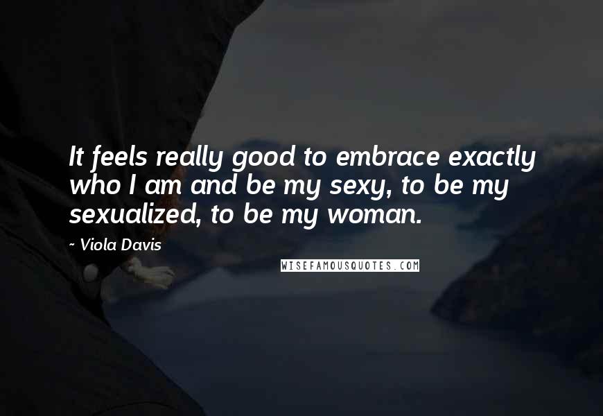 Viola Davis Quotes: It feels really good to embrace exactly who I am and be my sexy, to be my sexualized, to be my woman.