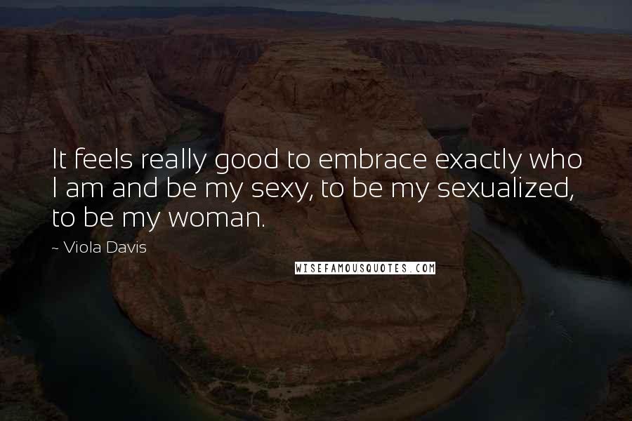 Viola Davis Quotes: It feels really good to embrace exactly who I am and be my sexy, to be my sexualized, to be my woman.