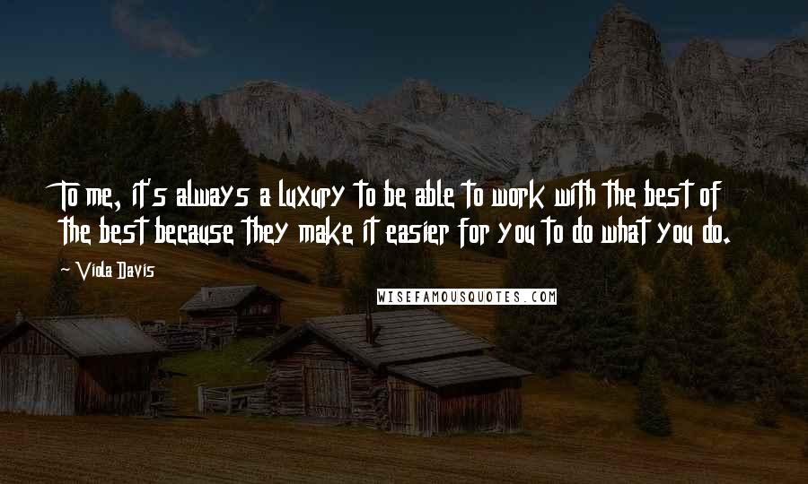 Viola Davis Quotes: To me, it's always a luxury to be able to work with the best of the best because they make it easier for you to do what you do.