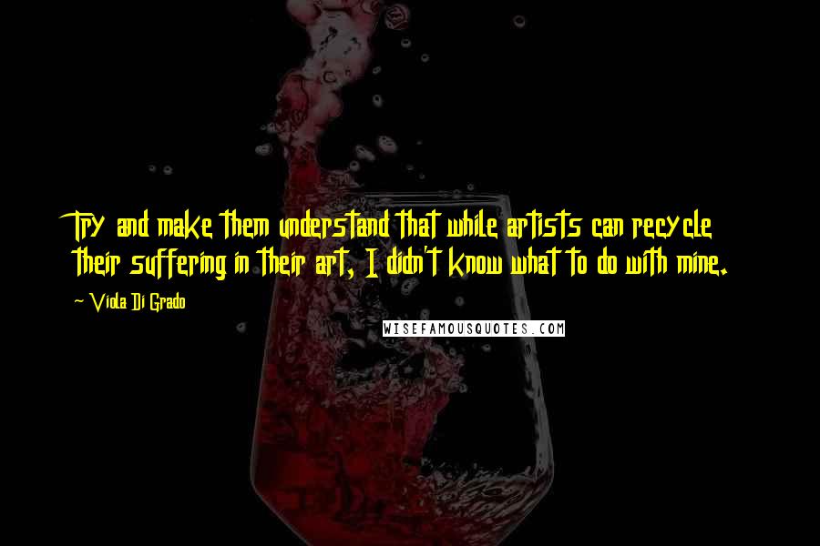 Viola Di Grado Quotes: Try and make them understand that while artists can recycle their suffering in their art, I didn't know what to do with mine.