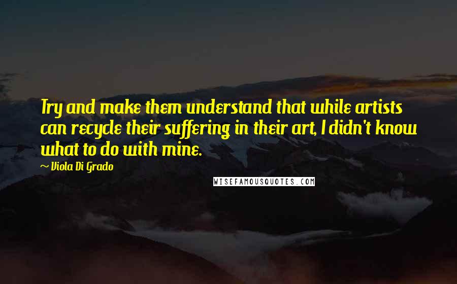 Viola Di Grado Quotes: Try and make them understand that while artists can recycle their suffering in their art, I didn't know what to do with mine.