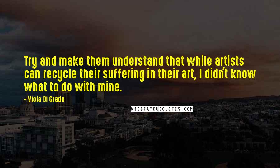 Viola Di Grado Quotes: Try and make them understand that while artists can recycle their suffering in their art, I didn't know what to do with mine.