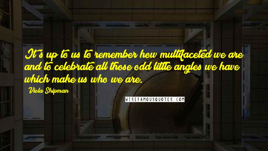 Viola Shipman Quotes: It's up to us to remember how multifaceted we are and to celebrate all those odd little angles we have which make us who we are.