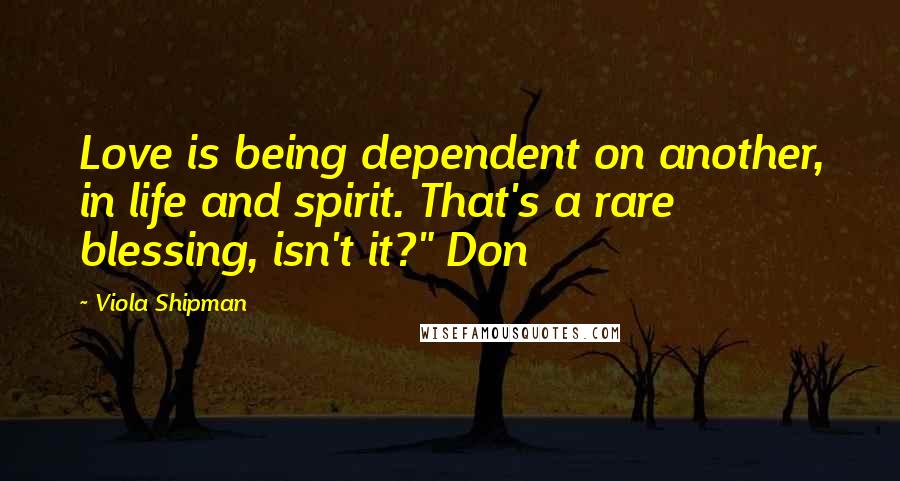 Viola Shipman Quotes: Love is being dependent on another, in life and spirit. That's a rare blessing, isn't it?" Don