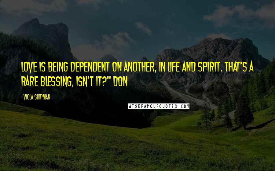 Viola Shipman Quotes: Love is being dependent on another, in life and spirit. That's a rare blessing, isn't it?" Don