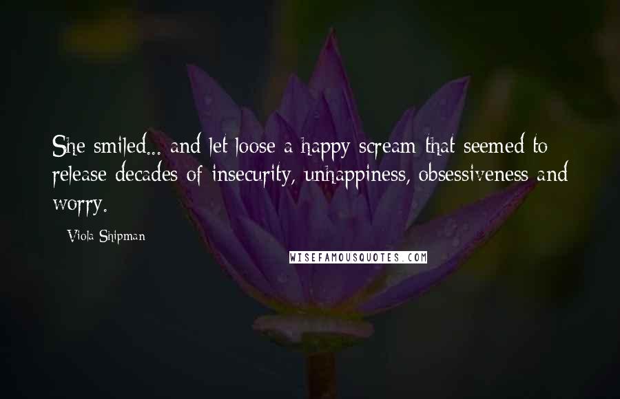 Viola Shipman Quotes: She smiled... and let loose a happy scream that seemed to release decades of insecurity, unhappiness, obsessiveness and worry.