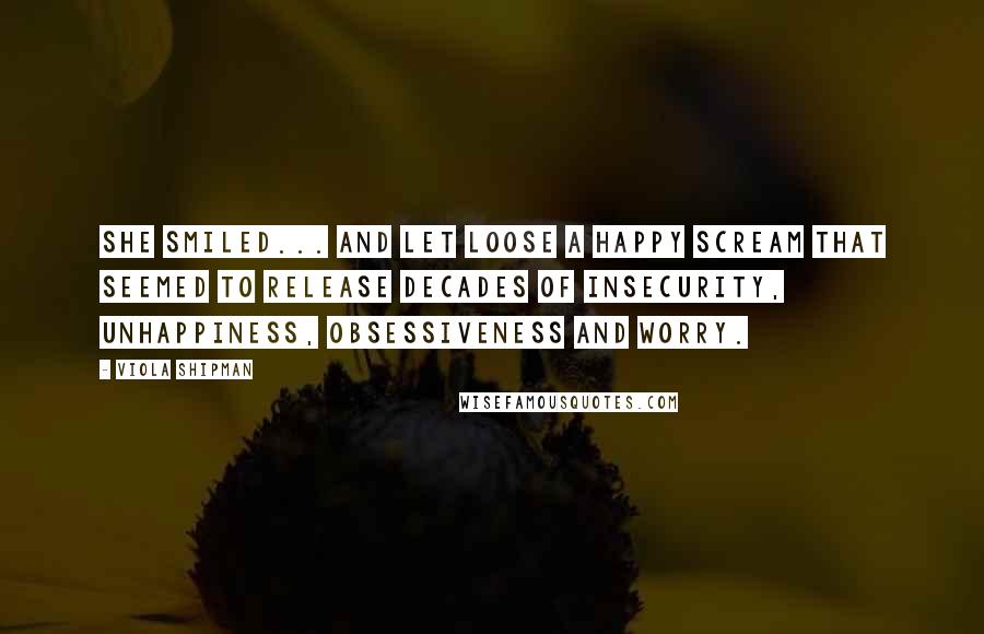 Viola Shipman Quotes: She smiled... and let loose a happy scream that seemed to release decades of insecurity, unhappiness, obsessiveness and worry.