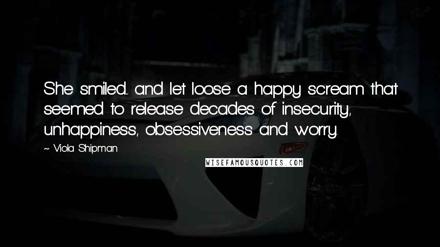 Viola Shipman Quotes: She smiled... and let loose a happy scream that seemed to release decades of insecurity, unhappiness, obsessiveness and worry.