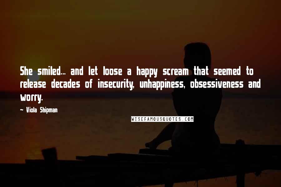 Viola Shipman Quotes: She smiled... and let loose a happy scream that seemed to release decades of insecurity, unhappiness, obsessiveness and worry.