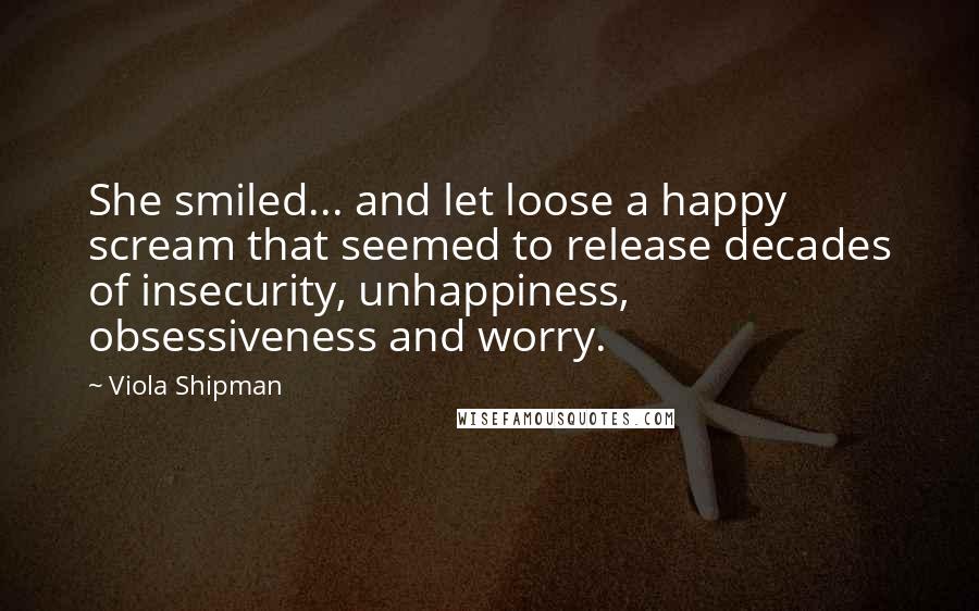 Viola Shipman Quotes: She smiled... and let loose a happy scream that seemed to release decades of insecurity, unhappiness, obsessiveness and worry.