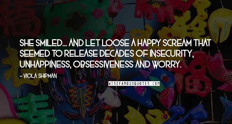 Viola Shipman Quotes: She smiled... and let loose a happy scream that seemed to release decades of insecurity, unhappiness, obsessiveness and worry.