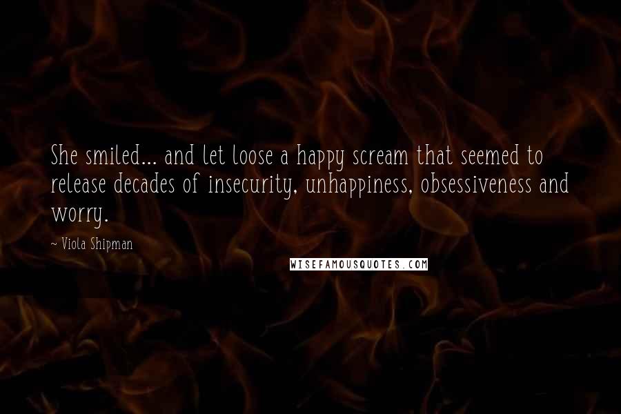 Viola Shipman Quotes: She smiled... and let loose a happy scream that seemed to release decades of insecurity, unhappiness, obsessiveness and worry.