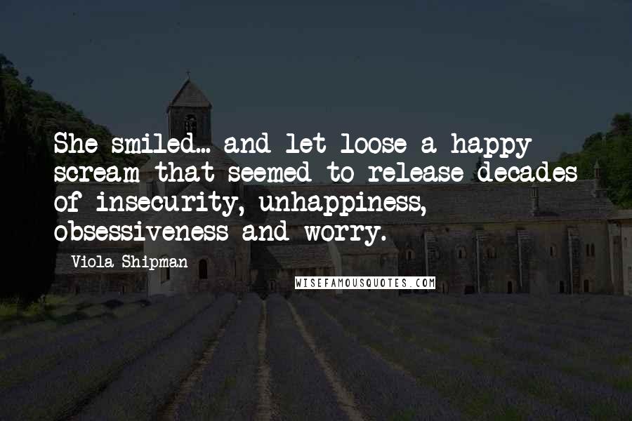 Viola Shipman Quotes: She smiled... and let loose a happy scream that seemed to release decades of insecurity, unhappiness, obsessiveness and worry.