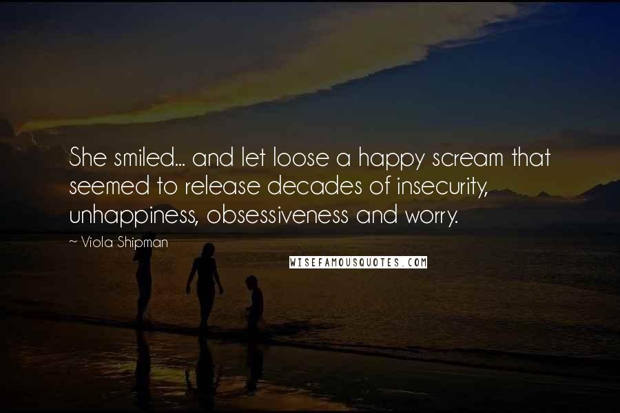 Viola Shipman Quotes: She smiled... and let loose a happy scream that seemed to release decades of insecurity, unhappiness, obsessiveness and worry.
