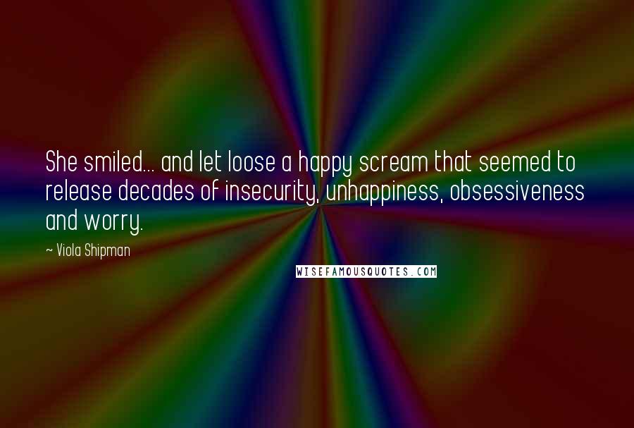 Viola Shipman Quotes: She smiled... and let loose a happy scream that seemed to release decades of insecurity, unhappiness, obsessiveness and worry.