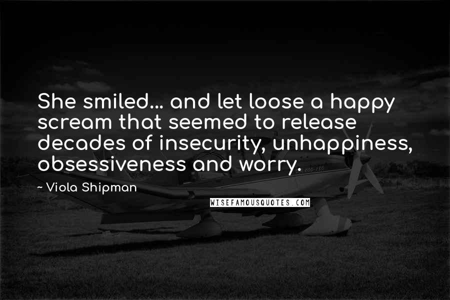 Viola Shipman Quotes: She smiled... and let loose a happy scream that seemed to release decades of insecurity, unhappiness, obsessiveness and worry.