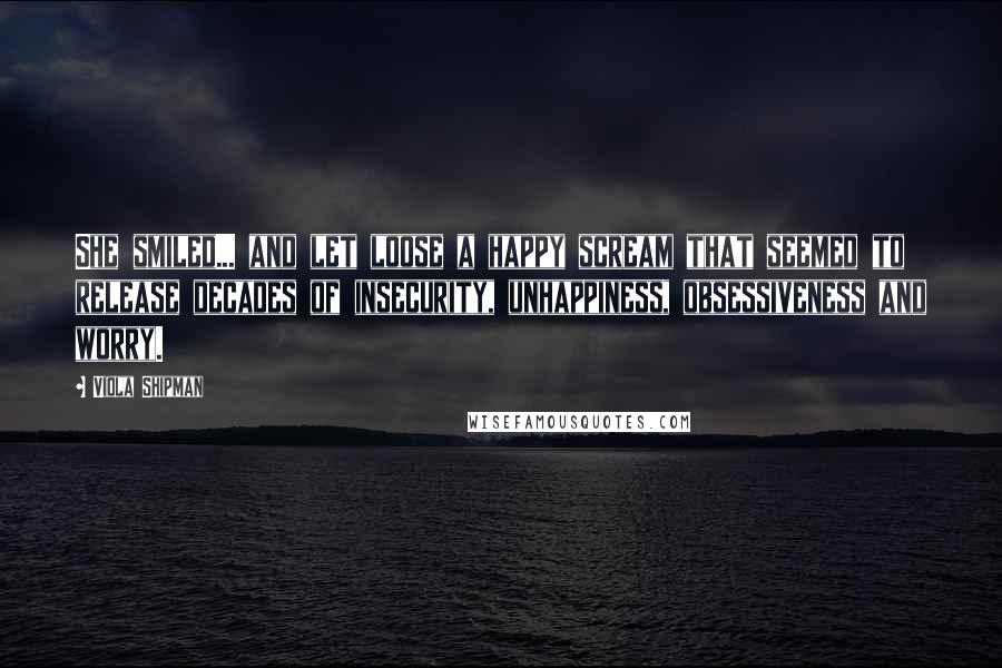 Viola Shipman Quotes: She smiled... and let loose a happy scream that seemed to release decades of insecurity, unhappiness, obsessiveness and worry.