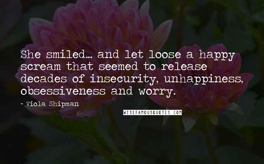 Viola Shipman Quotes: She smiled... and let loose a happy scream that seemed to release decades of insecurity, unhappiness, obsessiveness and worry.