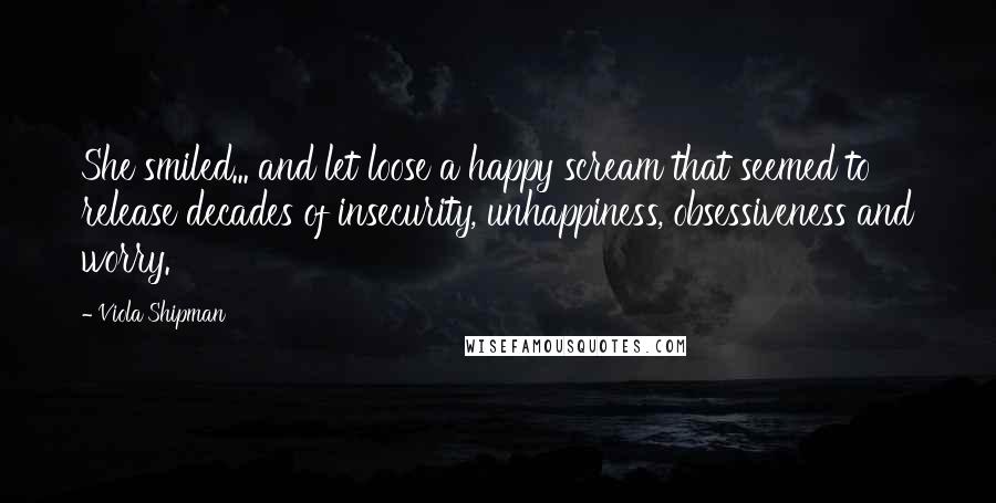 Viola Shipman Quotes: She smiled... and let loose a happy scream that seemed to release decades of insecurity, unhappiness, obsessiveness and worry.