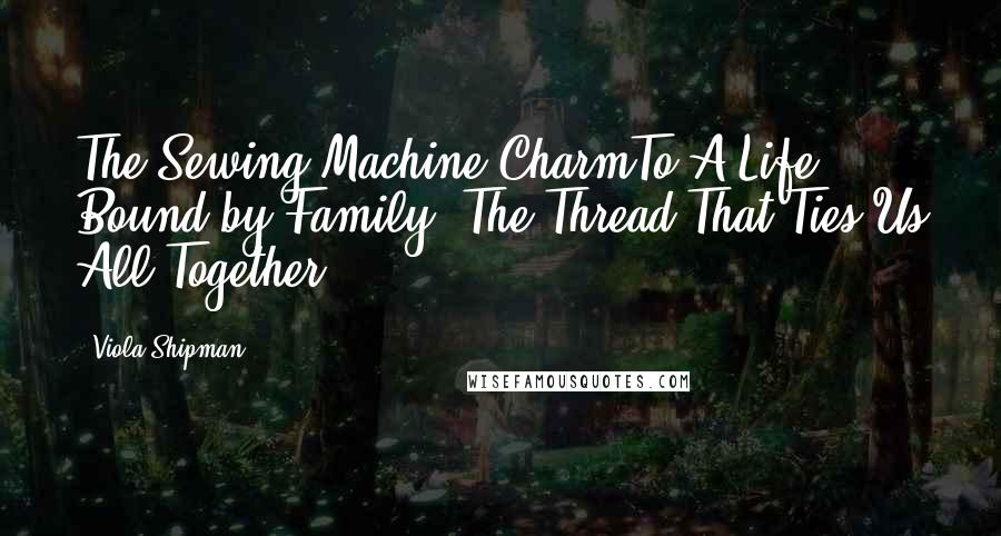 Viola Shipman Quotes: The Sewing Machine CharmTo A Life Bound by Family, The Thread That Ties Us All Together